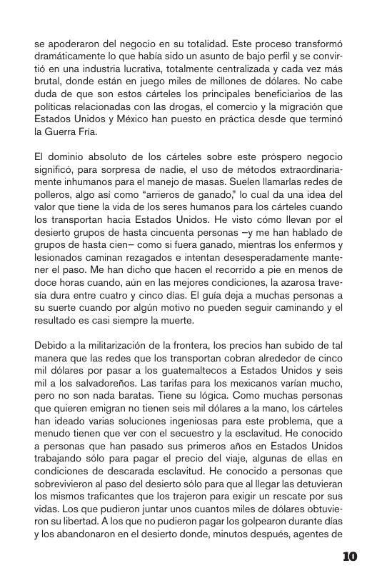 se apoderaron del negocio en su totalidad. Este proceso transformo draméticamente lo que habia sido un asunto de bajo perfil y se convir- io en una industria lucrativa, totalmente centralizada y cada vez mas. brutal, donde estan en juego miles de millones de ddlares. No cabe duda de que son estos carteles los principales beneficiarios de las politicas relacionadas con las drogas, el comercio y la migracién que Estados Unidos y México han puesto en practica desde que termind la Guerra Fria.  El dominio absoluto de los carteles sobre este préspero negocio significd, para sorpresa de nadie, el uso de métodos extraordinaria- mente inhumanos para el manejo de masas. Suelen llamarlas redes de polleros, algo asi como “arrieros de ganado; lo cual da una idea del valor que tiene Ia vida de los seres humanos para los carteles cuando los transportan hacia Estados Unidos. He visto como llevan por el desierto grupos de hasta cincuenta personas —y me han hablado de grupos de hasta cien— como si fuera ganado, mientras los enfermos y lesionados caminan rezagados e intentan desesperadamente mante- ner el paso. Me han dicho que hacen el recorrido a pie en menos de doce horas cuando, aun en las mejores condiciones, la azarosa trave- sia dura entre cuatro y cinco dias. EI guia deja a muchas personas a su suerte cuando por algin motivo no pueden seguir caminando y el resultado es casi siempre la muerte,  Debido a la militarizacion de la frontera, los precios han subido de tal manera que las redes que los transportan cobran alrededor de cinco mil délares por pasar a los guatemaltecos a Estados Unidos y seis mil a los salvadorefios. Las tarifas para los mexicanos varian mucho, pero no son nada baratas. Tiene su Iogica. Como muchas personas que quieren emigran no tienen seis mil ddlares a la mano, los carteles han ideado varias soluciones ingeniosas para este problema, que a menudo tienen que ver con el secuestro y la esclavitud. He conocido a personas que han pasado sus primeros afios en Estados Unidos. trabajando sdlo para pagar el precio del viaje, algunas de ellas en condiciones de descarada esclavitud. He conocido a personas que sobrevivieron al paso del desierto solo para que al llegar las detuvieran los mismos traficantes que los trajeron para exigir un rescate por sus vidas. Los que pudieron juntar unos cuantos miles de dolares obtuvie- ron sulibertad. A los que no pudieron pagar los golpearon durante dias y los abandonaron en el desierto donde, minutos después, agentes de 